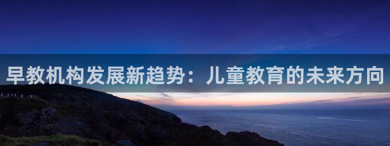 天顺娱乐可32OO59:早教机构发展新趋势:儿童教育的未来方向