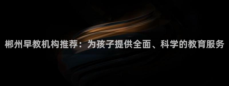 天顺娱乐褚7O667：郴州早教机构推荐：为孩子提供全面、科学的教育服务