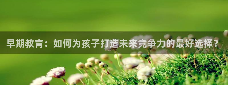 天顺娱乐注册79720：早期教育：如何为孩子打造未来竞争力的最好选择？