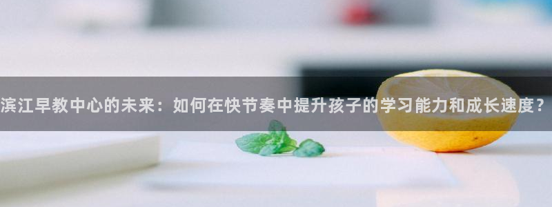 天顺娱乐镁：滨江早教中心的未来：如何在快节奏中提升孩子的学习能力和成长速度？