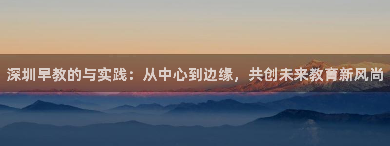 天顺娱乐及33300j:深圳早教的与实践:从中心到边缘,共创未来教育新风尚