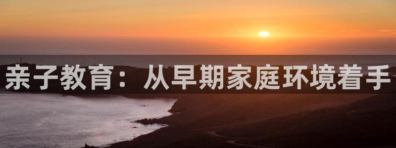 天顺娱乐负责人-o速来22650盘:亲子教育:从早期家庭环境着手