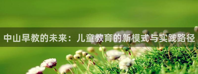 天顺娱乐揭78778:中山早教的未来:儿童教育的新模式与实践路径