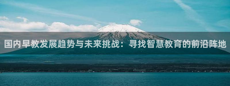 天顺娱乐褚74OOO5:国内早教发展趋势与未来挑战:寻找智慧教育的前沿阵地