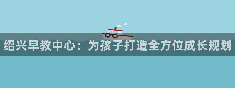天顺娱乐在88OO57：绍兴早教中心：为孩子打造全方位成长规划